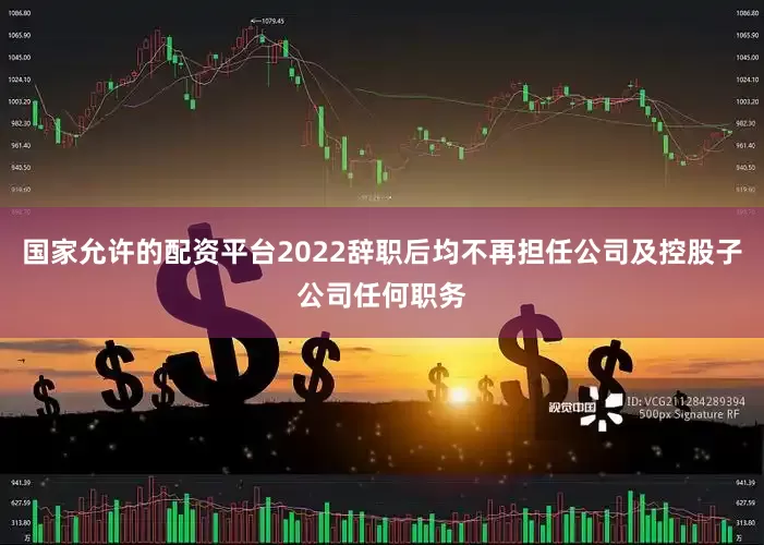 国家允许的配资平台2022辞职后均不再担任公司及控股子公司任何职务