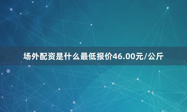 场外配资是什么最低报价46.00元/公斤