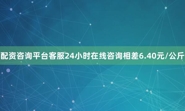 配资咨询平台客服24小时在线咨询相差6.40元/公斤