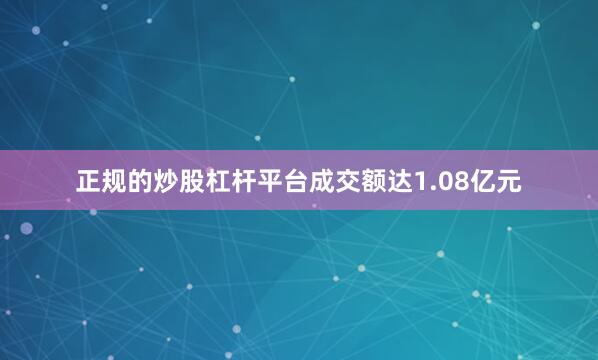 正规的炒股杠杆平台成交额达1.08亿元